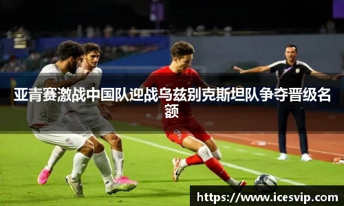 亚青赛激战中国队迎战乌兹别克斯坦队争夺晋级名额