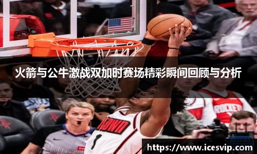 火箭与公牛激战双加时赛场精彩瞬间回顾与分析