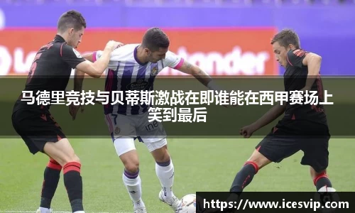 马德里竞技与贝蒂斯激战在即谁能在西甲赛场上笑到最后